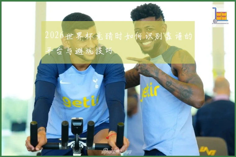 2026世界杯竞猜时如何识别靠谱的平台与避坑技巧